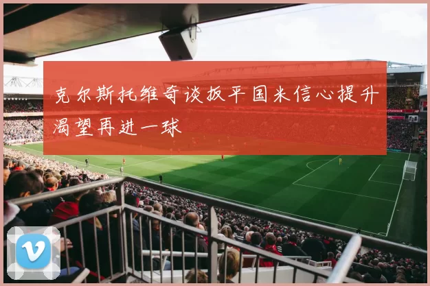 克尔斯托维奇谈扳平国米信心提升渴望再进一球