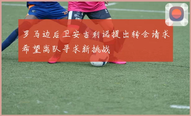 罗马边后卫安吉利诺提出转会请求希望离队寻求新挑战