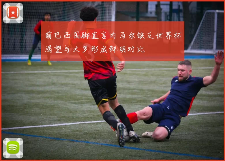 前巴西国脚直言内马尔缺乏世界杯渴望与大罗形成鲜明对比