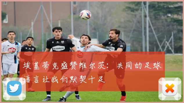 埃基蒂克盛赞维尔茨：共同的足球语言让我们默契十足