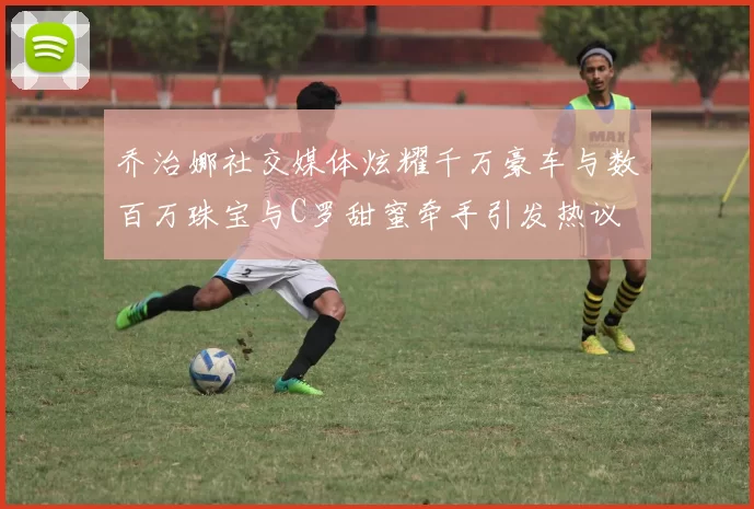 乔治娜社交媒体炫耀千万豪车与数百万珠宝与C罗甜蜜牵手引发热议