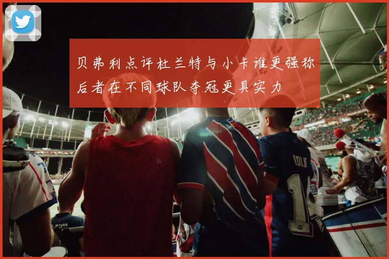 贝弗利点评杜兰特与小卡谁更强称后者在不同球队夺冠更具实力