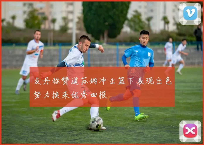 麦丹称赞道苏姆冲击篮下表现出色努力换来优秀回报