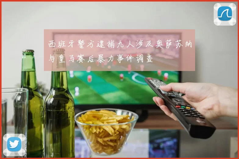 西班牙警方逮捕九人涉及奥萨苏纳与皇马赛后暴力事件调查