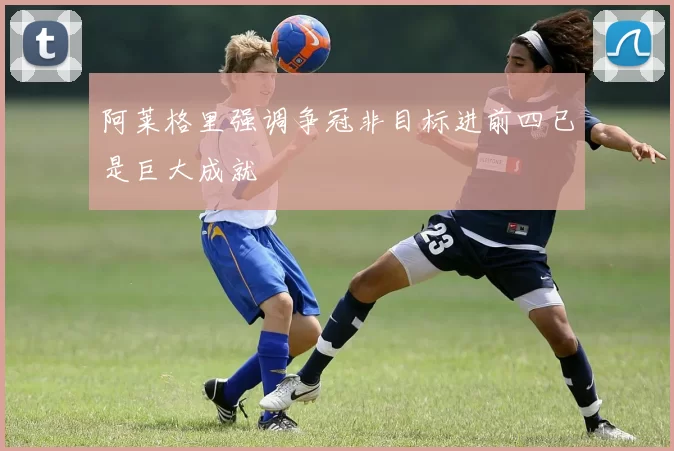 阿莱格里强调争冠非目标进前四已是巨大成就
