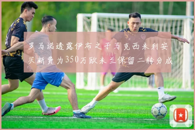 罗马诺透露伊布之子马克西米利安买断费为350万欧米兰保留二转分成