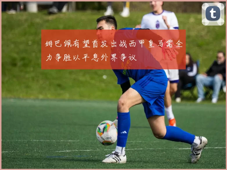 姆巴佩有望首发出战西甲皇马需全力争胜以平息外界争议