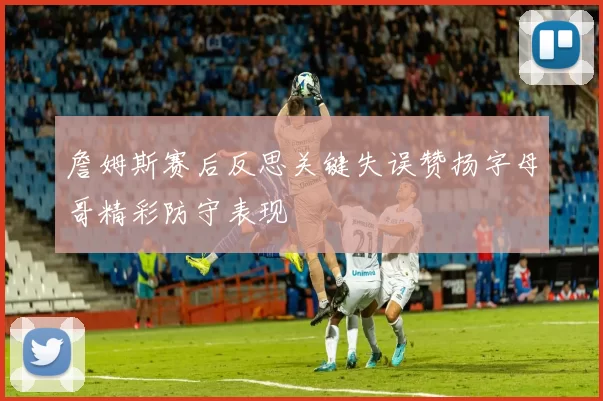 詹姆斯赛后反思关键失误赞扬字母哥精彩防守表现