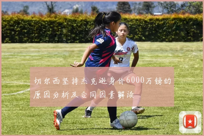 切尔西坚持杰克逊身价6000万镑的原因分析及合同因素解读
